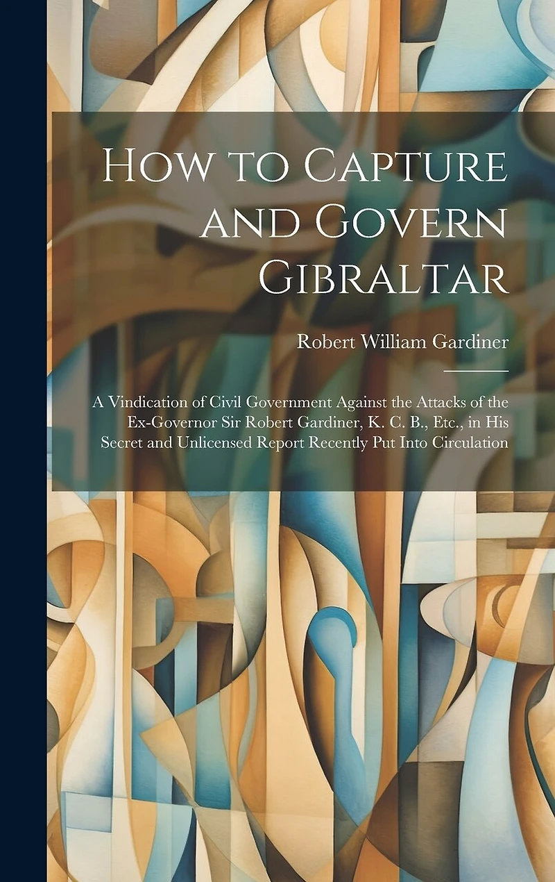 How to Capture and Govern Gibraltar: A Vindication of Civil Government Against the Attacks of the Ex-Governor Sir Robert Gardiner, K. C. B., Etc., in His Secret and Unlicensed Report Recently Put Into Circulation