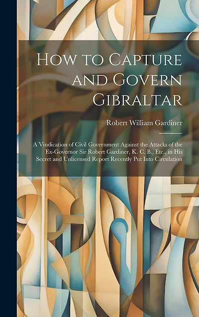 How to Capture and Govern Gibraltar: A Vindication of Civil Government Against the Attacks of the Ex-Governor Sir Robert Gardiner, K. C. B., Etc., in His Secret and Unlicensed Report Recently Put Into Circulation