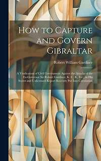 How to Capture and Govern Gibraltar: A Vindication of Civil Government Against the Attacks of the Ex-Governor Sir Robert Gardiner, K. C. B., Etc., in His Secret and Unlicensed Report Recently Put Into Circulation
