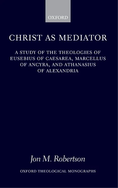 Christ as Mediator: A Study of the Theologies of Eusebius of Caesarea, Marcellus of Ancyra, and Athanasius of Alexandria
