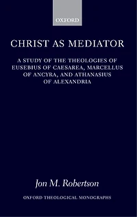Christ as Mediator: A Study of the Theologies of Eusebius of Caesarea, Marcellus of Ancyra, and Athanasius of Alexandria