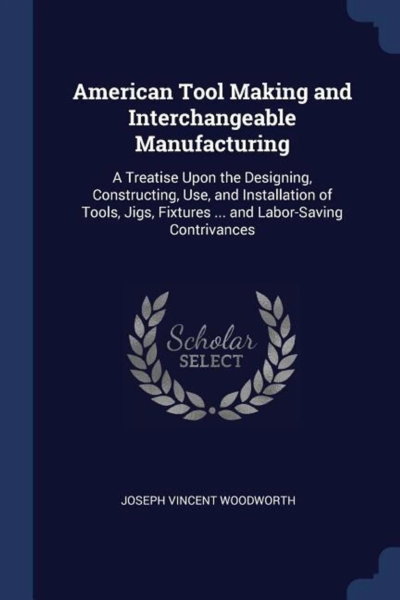 American Tool Making and Interchangeable Manufacturing: A Treatise Upon the Designing, Constructing, Use, and Installation of Tools, Jigs, Fixtures ... and