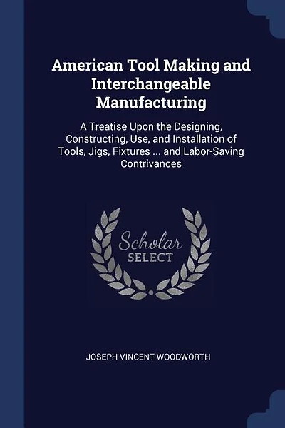 American Tool Making and Interchangeable Manufacturing: A Treatise Upon the Designing, Constructing, Use, and Installation of Tools, Jigs, Fixtures ... and