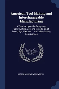 American Tool Making and Interchangeable Manufacturing: A Treatise Upon the Designing, Constructing, Use, and Installation of Tools, Jigs, Fixtures ... and