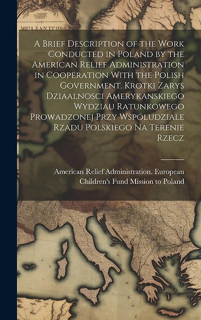 A Brief Description of the Work Conducted in Poland by the American Relief Administration in Cooperation With the Polish Government. Krotki Zarys Dziaalnosci Amerykanskiego Wydziau Ratunkowego Prowadzonej Przy Wspóludziale Rzadu Polskiego na Terenie Rzecz
