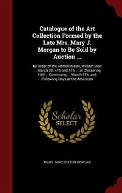 Catalogue of the Art Collection Formed By Late Mrs. Mary J. Morgan to Be Sold Auction ...: Order Administrator, William Moir ... March 3D, 4Th and 5Th at Chickering Hall Co