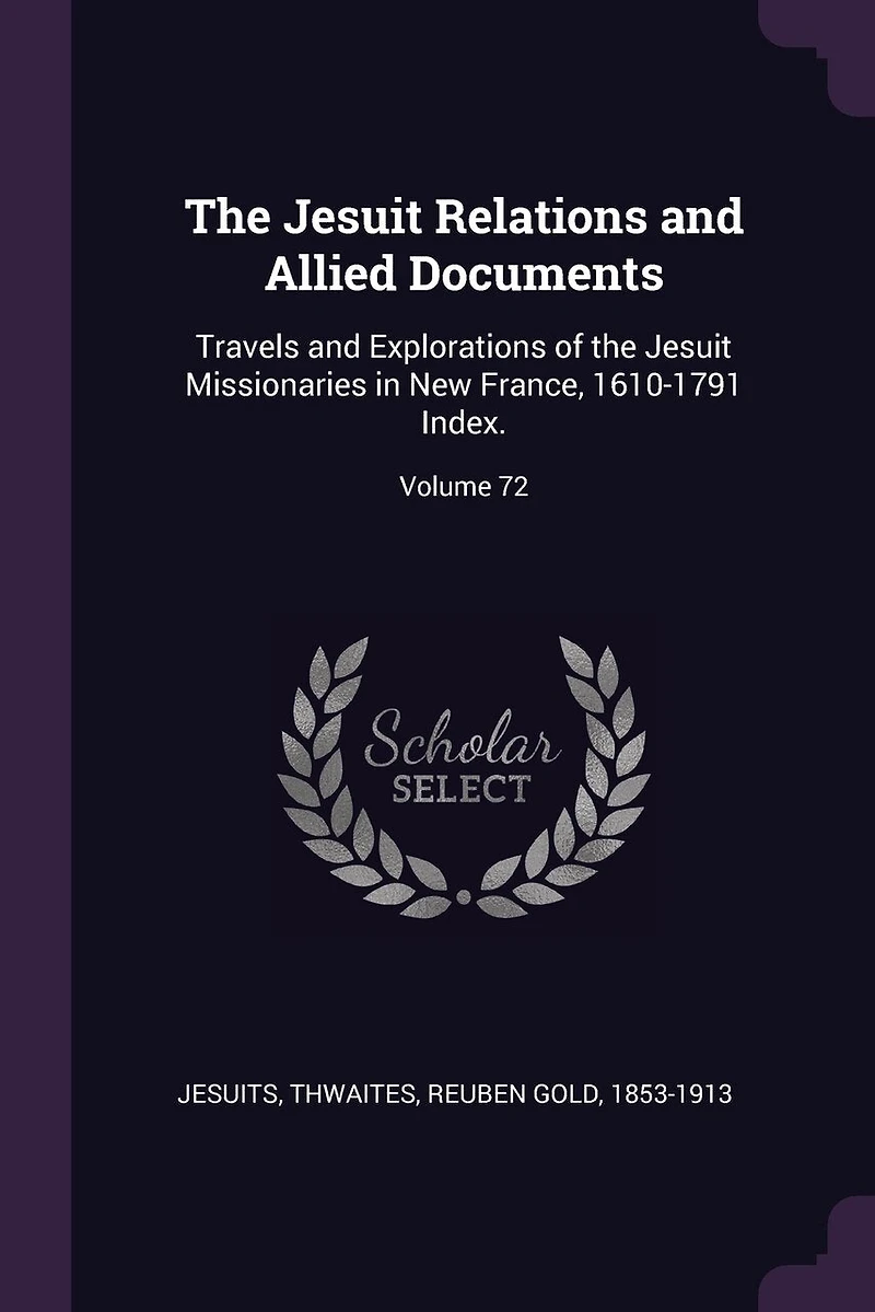 the Jesuit Relations and Allied Documents: Travels Explorations of Missionaries New France, 1610-1791 Index.; Volume 72