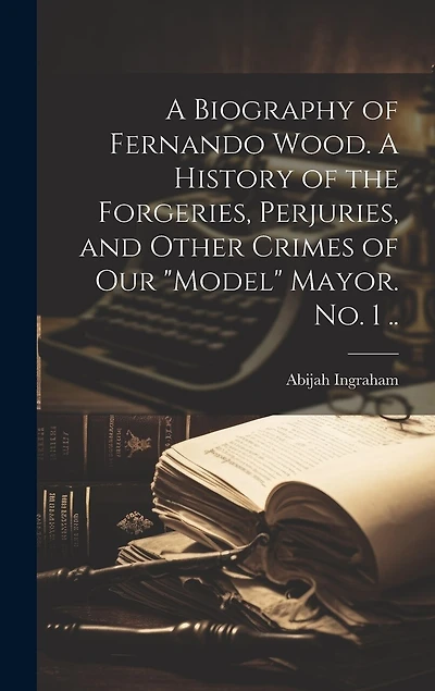 A Biography of Fernando Wood. A History of the Forgeries, Perjuries