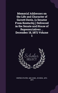 Memorial Addresses on the Life and Character of Garrett Davis, (a Senator From Kentucky, ) Delivered in the Senate and House of Representatives ... December 18, 1872 Volume 1