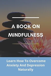 A Book On Mindfulness: Learn How To Overcome Anxiety And Depression Naturally: Mindfulness Books