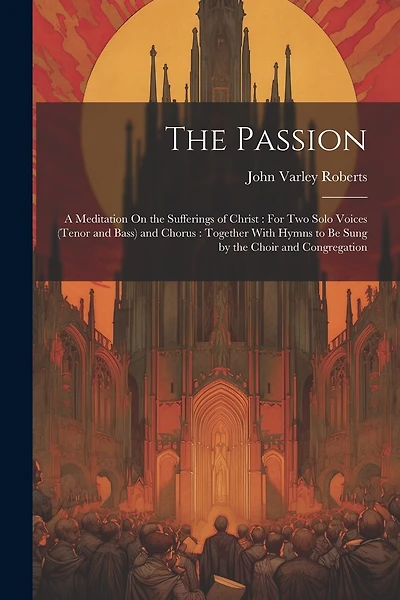 The Passion: A Meditation On the Sufferings of Christ: For Two Solo Voices (Tenor and Bass) and Chorus: Together With Hymns to Be Sung by the Choir and Congregation