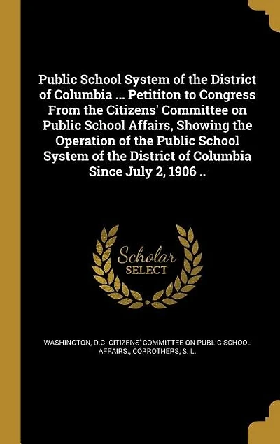 Public School System of the District of Columbia ... Petititon to Congress From the Citizens' Committee on Public School Affairs, Showing the Operation of the Public School System of the District of Columbia Since July 2, 1906 ..