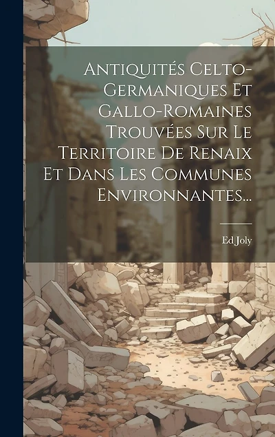 Antiquités Celto-germaniques Et Gallo-romaines Trouvées Sur Le Territoire De Renaix Et Dans Les Communes Environnantes...