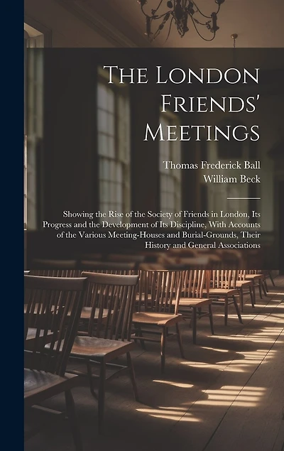 The London Friends' Meetings: Showing the Rise of the Society of Friends in London, Its Progress and the Development of Its Discipline, With Accounts of the Various Meeting-Houses and Burial-Grounds, Their History and General Associations