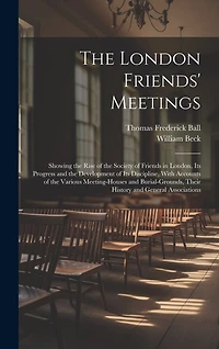 The London Friends' Meetings: Showing the Rise of the Society of Friends in London, Its Progress and the Development of Its Discipline, With Accounts of the Various Meeting-Houses and Burial-Grounds, Their History and General Associations