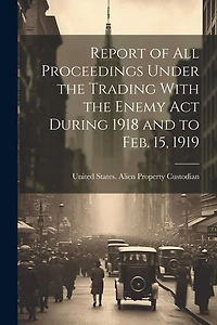Report of All Proceedings Under the Trading With the Enemy Act During 1918 and to Feb. 15, 1919