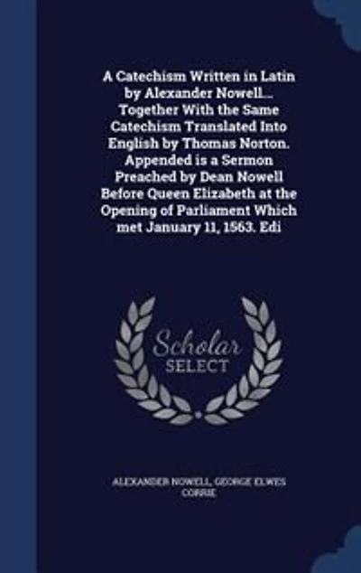 a Catechism Written Latin by Alexander Nowell... Together With the Same Translated Into English Thomas Norton. Appended is Sermon Preached Dean Nowell Before Queen Elizabeth at Opening of Parliament Which Met January 11, 1563....