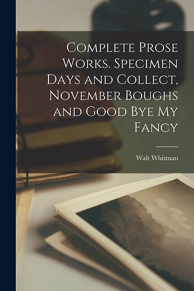 Complete Prose Works. Specimen Days and Collect, November Boughs and Good bye my Fancy