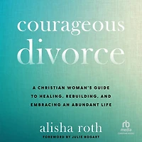 Courageous Divorce: A Christian Woman's Guide to Healing, Rebuilding, and Embracing an Abundant Life