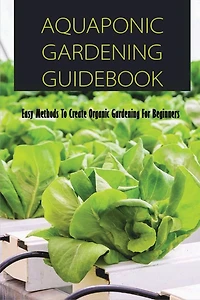 Aquaponic Gardening Guidebook: Easy Methods To Create Organic Gardening For Beginners: Organic Gardening At Home