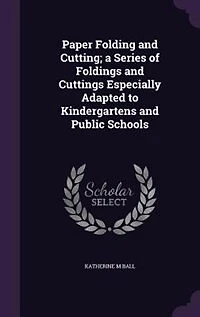 Paper Folding and Cutting; a Series of Foldings and Cuttings Especially Adapted to Kindergartens and Public Schools