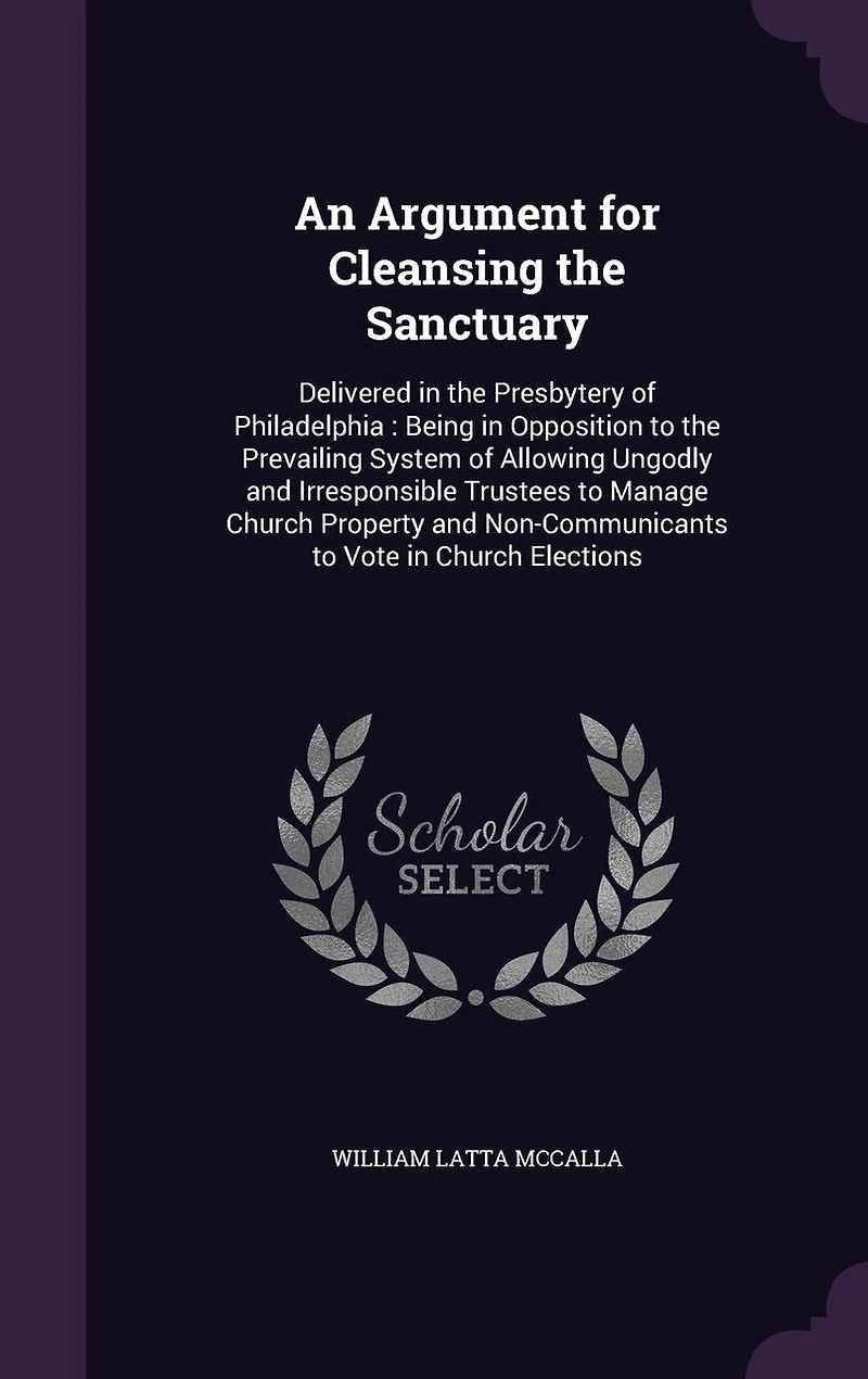 An Argument for Cleansing the Sanctuary: Delivered Presbytery of Philadelphia: Being Opposition to Prevailing System Allowing Ungodly and Irresponsible Trustees Manage Church Property Non-Communicants Vote Elections