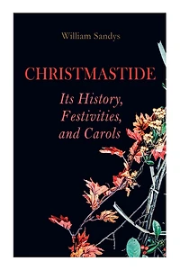 Christmastide - Its History, Festivities, and Carols: Holiday Celebrations in Britain from Old Ages to Modern Times