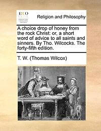 A Choice Drop Of Honey From The Rock Christ: Or, Short Word Advice To All Saints And Sinners. By Tho. Wilcocks. Forty-fifth Edition.