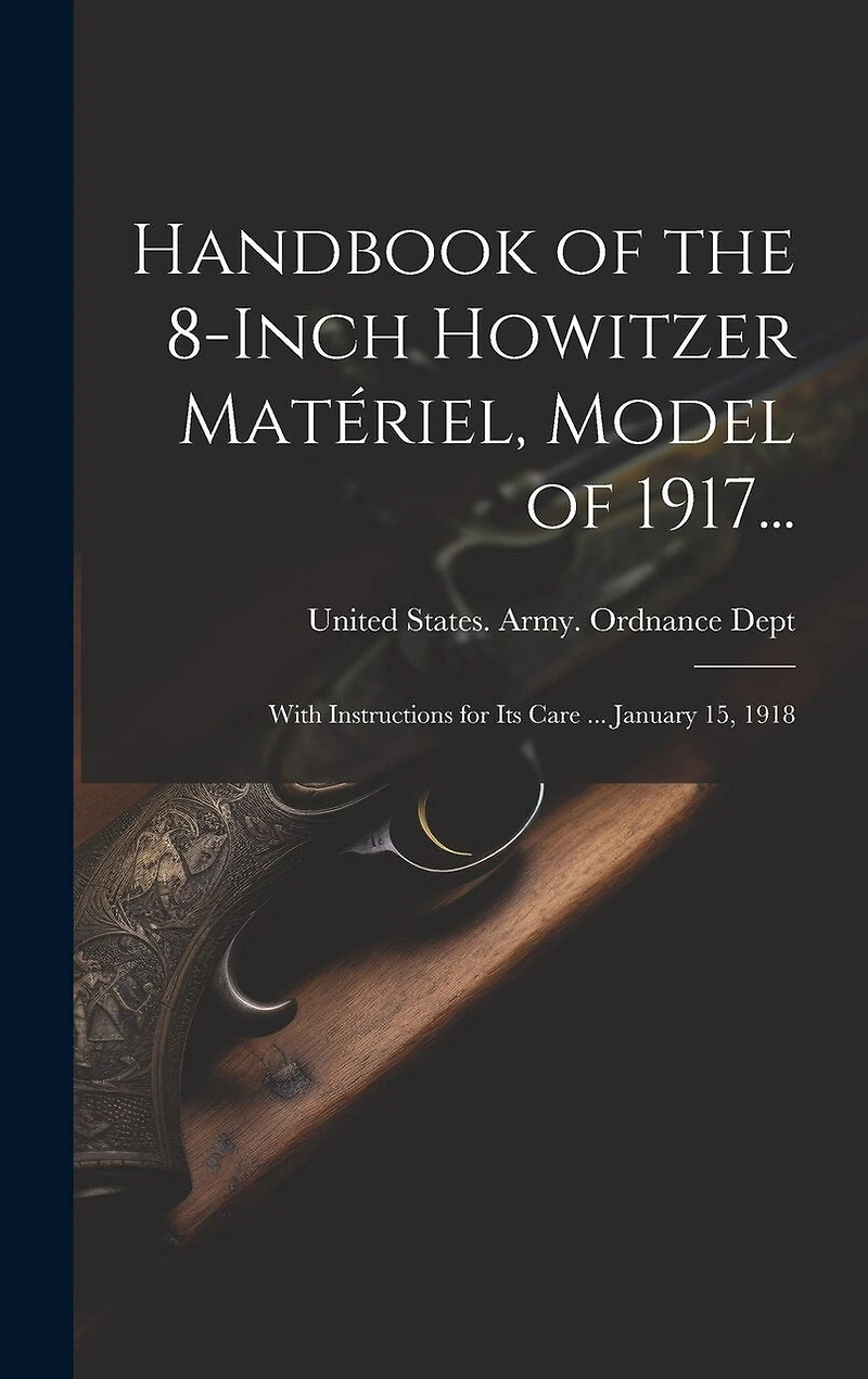 Handbook of the 8-Inch Howitzer Matériel, Model of 1917...: With Instructions for Its Care ... January 15, 1918