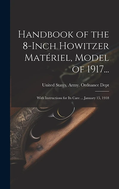 Handbook of the 8-Inch Howitzer Matériel, Model of 1917...: With Instructions for Its Care ... January 15, 1918