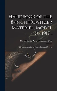 Handbook of the 8-Inch Howitzer Matériel, Model of 1917...: With Instructions for Its Care ... January 15, 1918