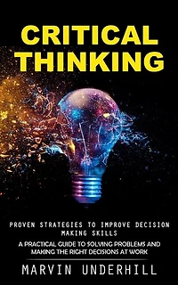 Critical Thinking: Proven Strategies to Improve Decision Making Skills (A Practical Guide to Solving Problems and Making the Right Decisions at Work)