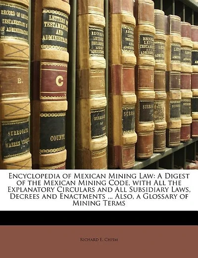 Encyclopedia of Mexican Mining Law: A Digest of the Mexican Mining Code, with All the Explanatory Circulars and All Subsidiary Laws, Decrees and Enactments ... Also, a Glossary of Mining Terms