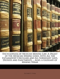 Encyclopedia of Mexican Mining Law: A Digest of the Mexican Mining Code, with All the Explanatory Circulars and All Subsidiary Laws, Decrees and Enactments ... Also, a Glossary of Mining Terms