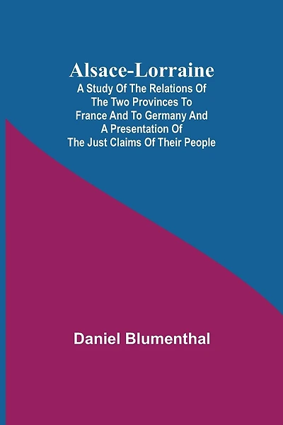 Alsace-Lorraine; A Study of the Relations of the Two Provinces to France and to Germany and a Presentation of the Just Claims of Their People