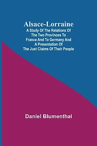 Alsace-Lorraine; A Study of the Relations of the Two Provinces to France and to Germany and a Presentation of the Just Claims of Their People