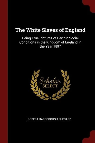 The White Slaves of England: Being True Pictures of Certain Social Conditions in the Kingdom of England in the Year 1897