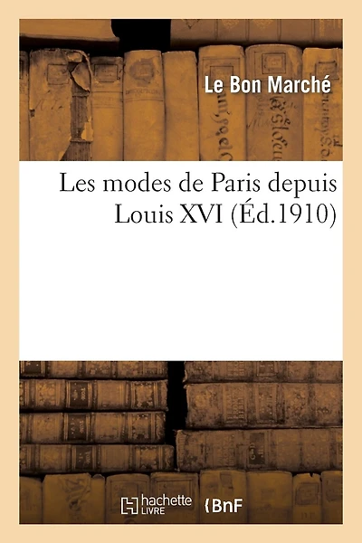 Les Modes de Paris Depuis Louis XVI d'Après Les Documents de la Bibliothèque Nationale: Pour La Période de 1775 À 1860 Et d'Après Les Modèles & Créations Du Bon Marché...