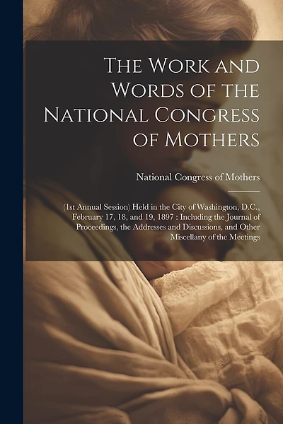 The Work and Words of the National Congress of Mothers: (1st Annual Session) Held in the City of Washington, D.C., February 17, 18, and 19, 1897: Including the Journal of Proceedings, the Addresses and Discussions, and Other Miscellany of the Meetings