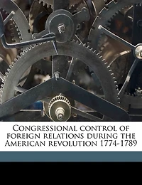 Congressional Control of Foreign Relations During the American Revolution 1774-1789 (Classic Reprint)
