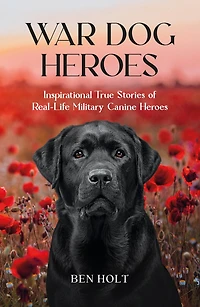War Dog Heroes: Inspirational True Stories of Real-Life Military Canine Heroes