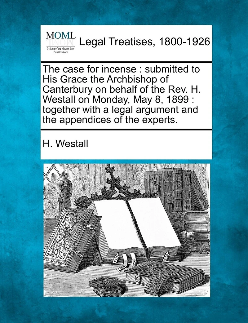The Case for Incense: Submitted to His Grace the Archbishop of Canterbury on Behalf of the REV. H. Westall on Monday, May 8, 1899: Together with a Legal Argument and the Appendices of the Experts.