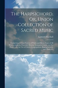 The Harpsichord, Or, Union Collection of Sacred Music: Comprising A Great Variety of Psalm and Hymn Tunes of All Metres, Anthems, Choruses, Motetts, Sentences, Chants, and Set Pieces ... for the Use of Choirs, Congregations, Singing Schools, and Musical A