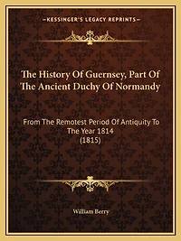 The History Of Guernsey, Part Of The Ancient Duchy Of Normandy: From The Remotest Period Of Antiquity To The Year 1814 (1815)