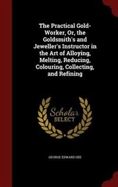 the Practical Gold-Worker, Or, Goldsmith's and Jeweller's Instructor Art of Alloying, Melting, Reducing, Colouring, Collecting, Refining