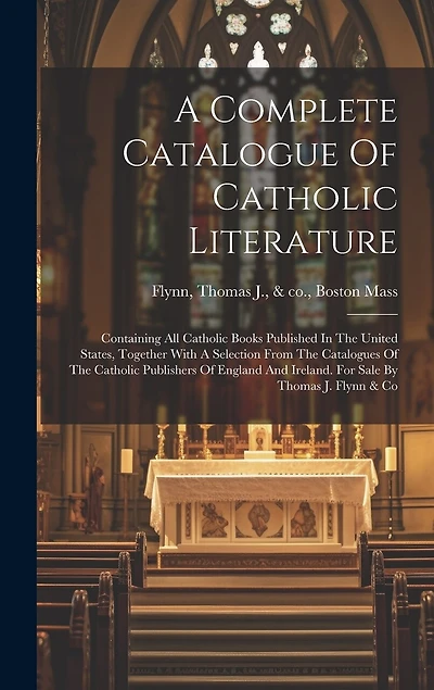 A Complete Catalogue Of Catholic Literature: Containing All Catholic Books Published In The United States, Together With A Selection From The Catalogues Of The Catholic Publishers Of England And Ireland. For Sale By Thomas J. Flynn & Co