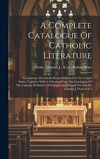 A Complete Catalogue Of Catholic Literature: Containing All Catholic Books Published In The United States, Together With A Selection From The Catalogues Of The Catholic Publishers Of England And Ireland. For Sale By Thomas J. Flynn & Co