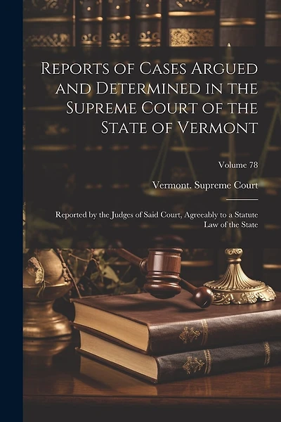 Reports of Cases Argued and Determined in the Supreme Court of the State of Vermont: Reported by the Judges of Said Court, Agreeably to a Statute Law of the State; Volume 78