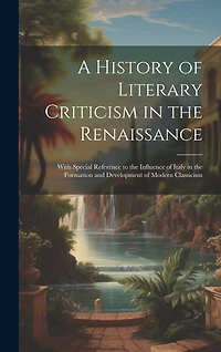 A History of Literary Criticism in the Renaissance: With Special Reference to the Influence of Italy in the Formation and Development of Modern Classicism