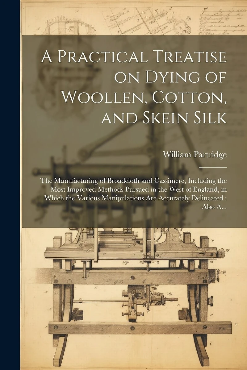 A Practical Treatise on Dying of Woollen, Cotton, and Skein Silk: The Manufacturing of Broadcloth and Cassimere, Including the Most Improved Methods Pursued in the West of England, in Which the Various Manipulations Are Accurately Delineated: Also A...